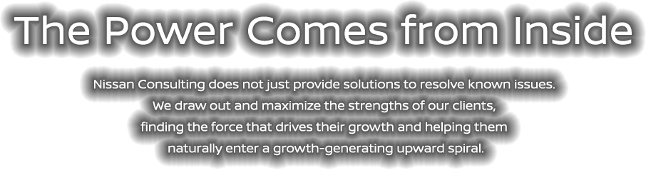 The Power Comes from Inside - Nissan Consulting does not just provide solutions to resolve known issues. We draw out and maximize the strengths of our clients, finding the force that drives their growth and helping them naturally enter a growth-generating upward spiral.