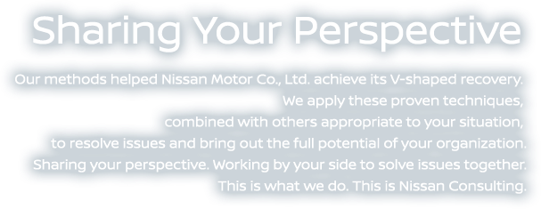 Sharing Your Perspective - Our methods helped Nissan Motor Co., Ltd. achieve its V-shaped recovery. We apply these proven techniques, combined with others appropriate to your situation, to resolve issues and bring out the full potential of your organization. Sharing your perspective. Working by your side to solve issues together. This is what we do. This is Nissan Consulting. 